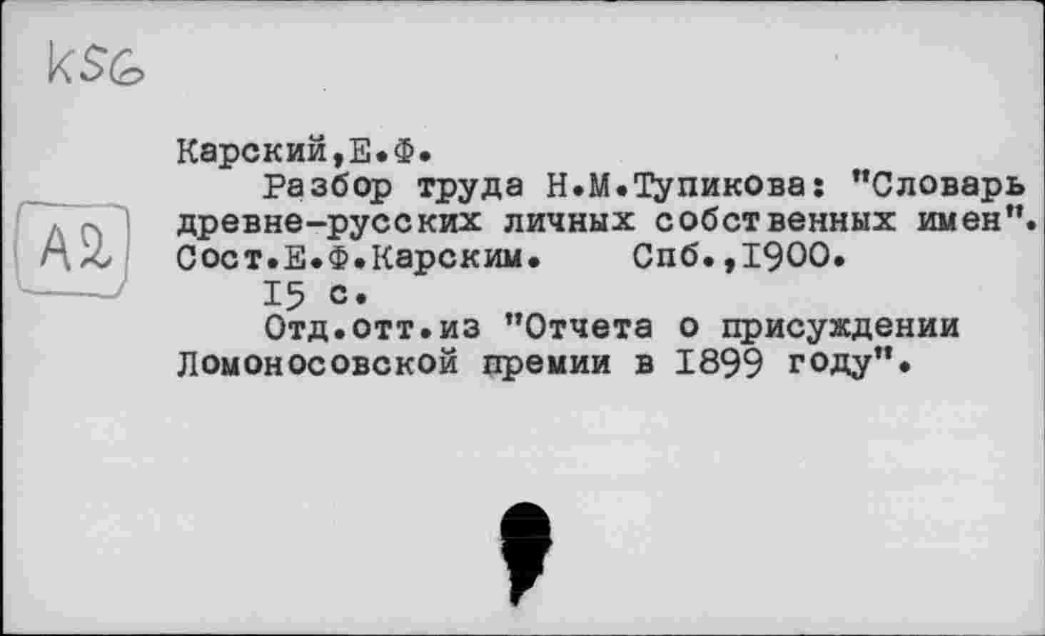 ﻿

Карский,Е.Ф.
Разбор труда Н.М.Тупикова: ’’Словарь древне-русских личных собственных имен”. Сост.Е.Ф.Карским. Спб.,19ОО.
15 с.
Отд.отт.из ’’Отчета о присуждении Ломоносовской премии в 1899 году”.